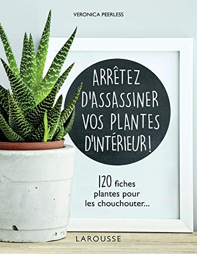Arrêtez d'assassiner vos plantes d'intérieur: 120 fiches plantes pour les chouchouter